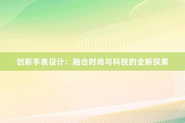 创新手表设计：融合时尚与科技的全新探索