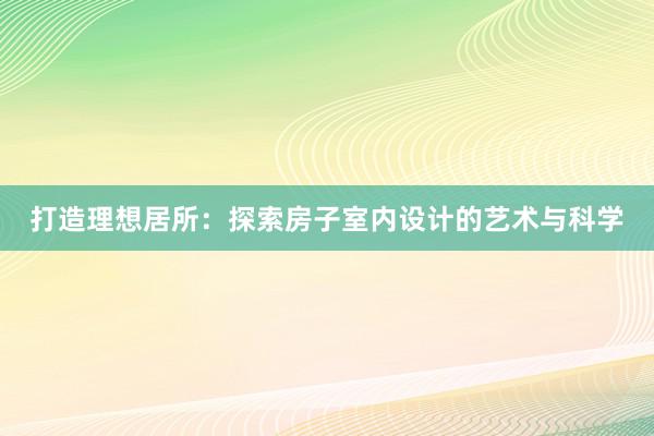 打造理想居所：探索房子室内设计的艺术与科学